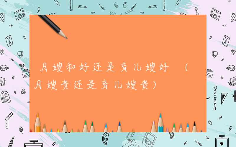 月嫂和好还是育儿嫂好 (月嫂贵还是育儿嫂贵)